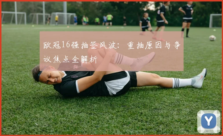 欧冠16强抽签风波：重抽原因与争议焦点全解析