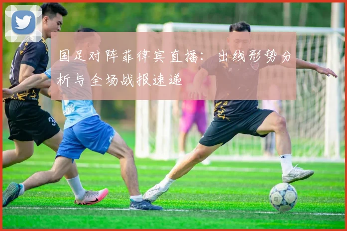 国足对阵菲律宾直播：出线形势分析与全场战报速递