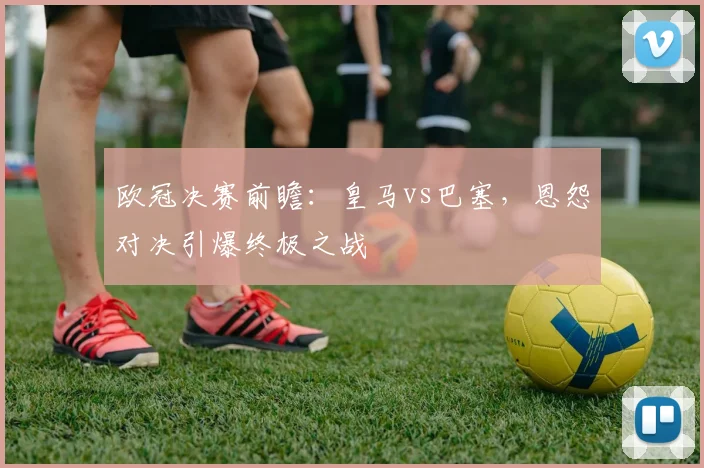 欧冠决赛前瞻：皇马vs巴塞，恩怨对决引爆终极之战