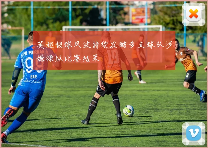 英超假球风波持续发酵多支球队涉嫌操纵比赛结果