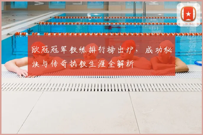 欧冠冠军教练排行榜出炉,成功秘诀与传奇执教生涯全解析