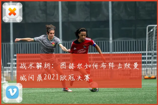 战术解析：图赫尔如何布阵击败曼城问鼎2021欧冠决赛