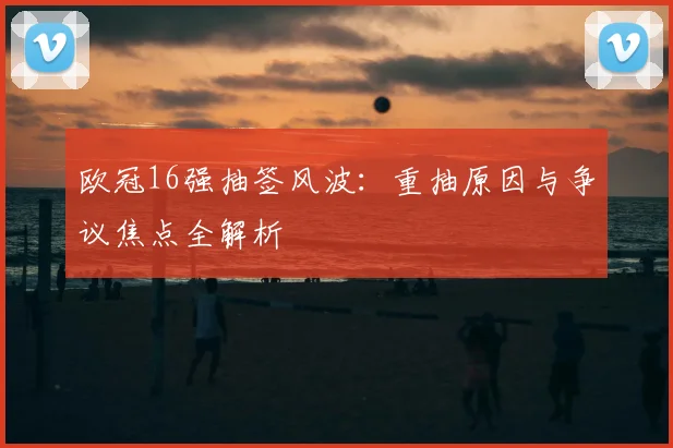 欧冠16强抽签风波：重抽原因与争议焦点全解析